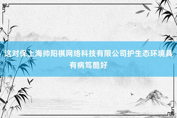 这对保上海帅阳祺网络科技有限公司护生态环境具有病笃酷好